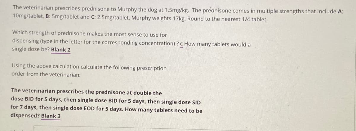 The veterinarian prescribes prednisone to Murphy the dog at 1.5mg/kg. The prednisone comes in multiple strengths that include A:
10mg/tablet, B: 5mg/tablet and C: 2.5mg/tablet. Murphy weights 17kg. Round to the nearest 1/4 tablet.
Which strength of prednisone makes the most sense to use for
dispensing (type in the letter for the corresponding concentration)? c How many tablets would a
single dose be? Blank 2
Using the above calculation calculate the following prescription
order from the veterinarian:
The veterinarian prescribes the prednisone at double the
dose BID for 5 days, then single dose BID for 5 days, then single dose SID
for 7 days, then single dose EOD for 5 days. How many tablets need to be
dispensed? Blank 3