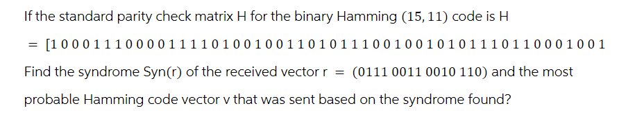 If the standard parity check matrix H for the binary Hamming (15, 11) code is H
=
[1000111000011110100100110101110010010101110110001001
Find the syndrome Syn(r) of the received vector r = (0111 0011 0010 110) and the most
probable Hamming code vector v that was sent based on the syndrome found?