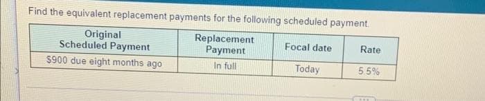 Find the equivalent replacement payments for the following scheduled payment.
Original
Scheduled Payment
Replacement
Payment
Focal date
Rate
$900 due eight months ago
In full
Today
55%
