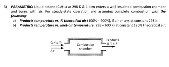3) PARAMETRIC: Liquid octane (CaH18) at 298 K & 1 atm enters a well-insulated combustion chamber
and burns with air. For steady-state operation and assuming complete combustion, plot the
following:
a) Products temperature vs. % theoretical air (100%- 400%), if air enters at constant 298 K.
b) Products temperature vs. inlet-air temperature (298 - 600 K) at constant 120% theoretical air.
Products
CH1s (0)
Combustion
@T=?
chamber
Air
