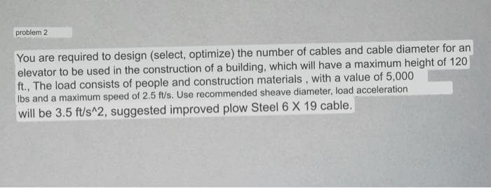 problem 2
You are required to design (select, optimize) the number of cables and cable diameter for an
elevator to be used in the construction of a building, which will have a maximum height of 120
ft., The load consists of people and construction materials, with a value of 5,000
Ibs and a maximum speed of 2.5 ft/s. Use recommended sheave diameter, load acceleration
will be 3.5 ft/s^2, suggested improved plow Steel 6 X 19 cable.
