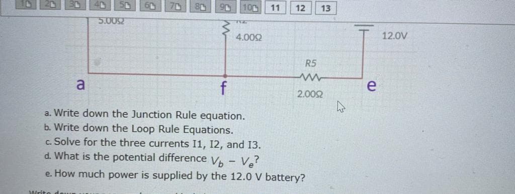 10r
11
12
13
5.0052
4.002
12.0V
R5
a
f
2.002
a. Write down the Junction Rule equation.
b. Write down the Loop Rule Equations.
c. Solve for the three currents I1, 12, and 13.
d. What is the potential difference V, - Ve?
e. How much power is supplied by the 12.0 V battery?
Writo
