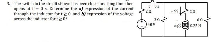 3. The switch in the circuit shown has been close for a long time then
opens at t = 0 s. Determine the a) expression of the current
through the inductor for t 2 0, and b) expression of the voltage
across the inductor for t2 0+.
t =0s
2Ω.
İL(t)
20
48 V
vi(t)
0.25 H
