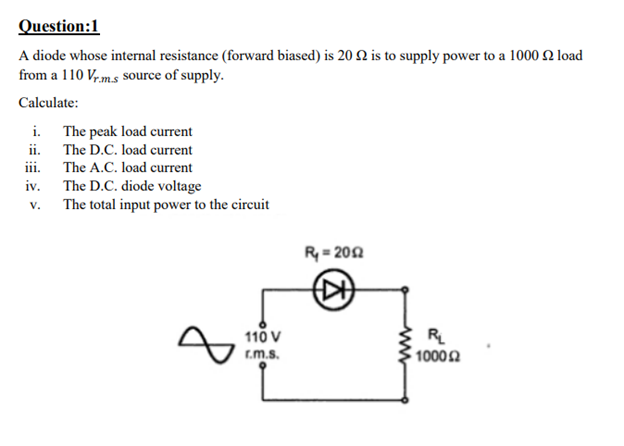 Question:1
A diode whose internal resistance (forward biased) is 20 2 is to supply power to a 1000 2 load
from a 110 V,m.s source of supply.
Calculate:
i. The peak load current
ii. The D.C. load current
iii. The A.C. load current
iv. The D.C. diode voltage
The total input power to the circuit
V.
R-20Ω
110 V
R
10002
r.m.s.
