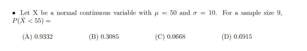 Let X be a normal continuous variable with u = 50 and o 10. For a sample size 9,
P(X < 55) =
(A) 0.9332
(B) 0.3085
(C) 0.0668
(D) 0.6915
