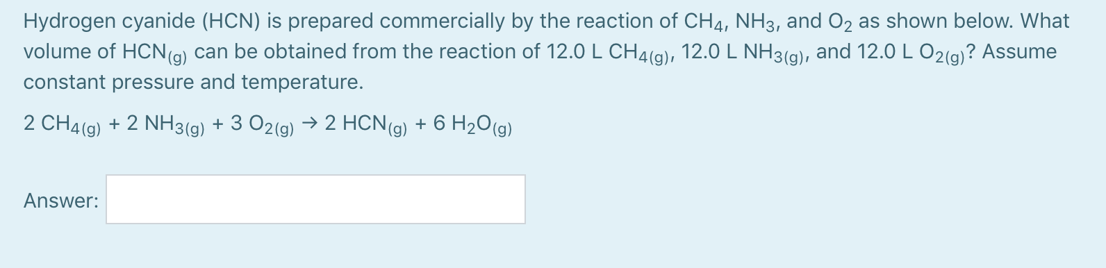 Hydrogen cyanide (HCN) is prepared commercially by the reaction of CH4, NH3, and 02 as shown below. What
volume of HCN(g) can be obtained from the reaction of 12.0 L CH4(g), 12.0 L NH3(g), and 12.0 L O2(g)? Assume
constant pressure and temperature.
2 CH4(g) + 2 NH3(g) + 3 O2(g) → 2 HCN(g) + 6 H2O(g)
Answer:
