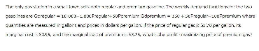 The only gas station in a small town sells both regular and premium gasoline. The weekly demand functions for the two
gasolines are Qdregular = 10,000-1,000 Pregular+50 Ppremium Qdpremium = 350 + 50 Pregular-100Ppremium where
quantities are measured in gallons and prices in dollars per gallon. If the price of regular gas is $3.70 per gallon, its
marginal cost is $2.95, and the marginal cost of premium is $3.75, what is the profit - maximizing price of premium gas?