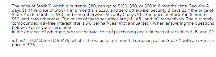 The price of Stock Y, which is currently $80, can go to $120, $90, or S60 in 6 months' time. Security A
pays $i if the price of Stock Y in 6 months is $120, and zero otherwise. Security B pays S1 if the price of
Stock Y in 6 months is $90, and zero otherwise. Security C pays $1 if the price of StockY in 6 months is
S60, and zero otherwise. The prices of these securities are pA , pB , and pC, respectively. The discretely
compounded risk-free interest rate is 5% per half-year (not 'annualised). When answering the questions
below, explain your calculations. i.
In the absence of arbitrage, what is the total cost of purchasing one unit each of securities A, B, and C?
ii. If pB = 0.2/1.05 - 0.190476, what is the value of a 6-month European call on Stock Y with an exercise
price of $75
