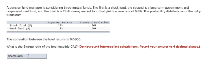 A pension fund manager is considering three mutual funds. The first is a stock fund, the second is a long-term government and
corporate bond fund, and the third is a T-bill money market fund that yields a sure rate of 5.6%. The probability distributions of the risky
funds are:
Standard Deviation
Expected Return
178
Stock fund (S)
Bond fund (B)
468
40
The correlation between the fund returns is 0.0600.
What is the Sharpe ratio of the best feasible CAL? (Do not round intermediate calculations. Round your answer to 4 decimal places.)
Sharpe ratio
