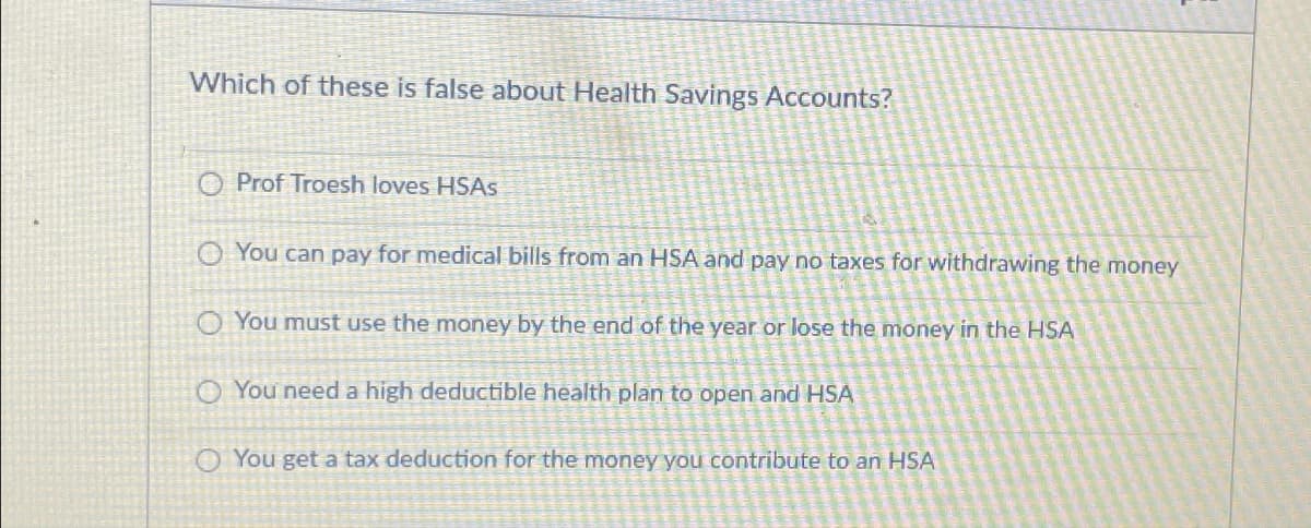 Which of these is false about Health Savings Accounts?
Prof Troesh loves HSAs
You can pay for medical bills from an HSA and pay no taxes for withdrawing the money
You must use the money by the end of the year or lose the money in the HSA
O You need a high deductible health plan to open and HSA
You get a tax deduction for the money you contribute to an HSA