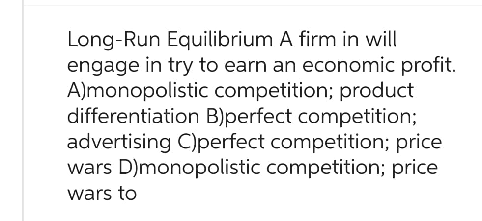 Long-Run Equilibrium A firm in will
engage in try to earn an economic profit.
A)monopolistic competition; product
differentiation B)perfect competition;
advertising C)perfect competition; price
wars D)monopolistic competition; price
wars to