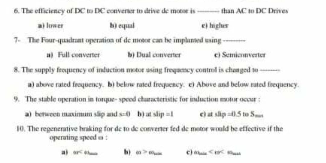 6. The efficiency of DC to DC converter to drive de motor is --- than AC to DC Drives
a) lower
b) equal
e) higher
7- The Four-quadrant operation of de motor can he implanted using --
e) Semiconverter
8. The supply froqueney of induction motor using frequency control is changed to -
a) Full converter
b) Dual converter
a) abuve rated frequency. b) below rated frequency. e) Abuve and below rated frequency.
9. The stable operation in torque- speed churacteristic for induction motor occur:
e) at slip 05 to Sms
10. The regenerative hraking for de to de convernter fed de motor would be effective if the
a) between maximum slip and s0 h)at slip =1
operating speed m :
a) or t
b) > uin
c) thi<to tat
