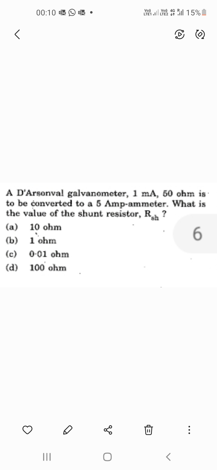 <
00:10
(a) 10 ohm
(b)
1 ohm
A D'Arsonval galvanometer, 1 mA, 50 ohm is
to be converted to a 5 Amp-ammeter. What is
the value of the shunt resistor, Rh?
sh
6
(c) 0.01 ohm
(d)
100 ohm
3
Ok.
|||
Vo))
4G
LTE1.1 LTE2 46 15%
go
0