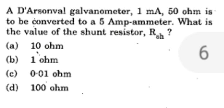 A D'Arsonval galvanometer, 1 mA, 50 ohm is
to be converted to a 5 Amp-ammeter. What is
the value of the shunt resistor, Rah?
sh
(a) 10 ohm
6
(b)
1 ohm
(c)
0.01 ohm
(d) 100 ohm