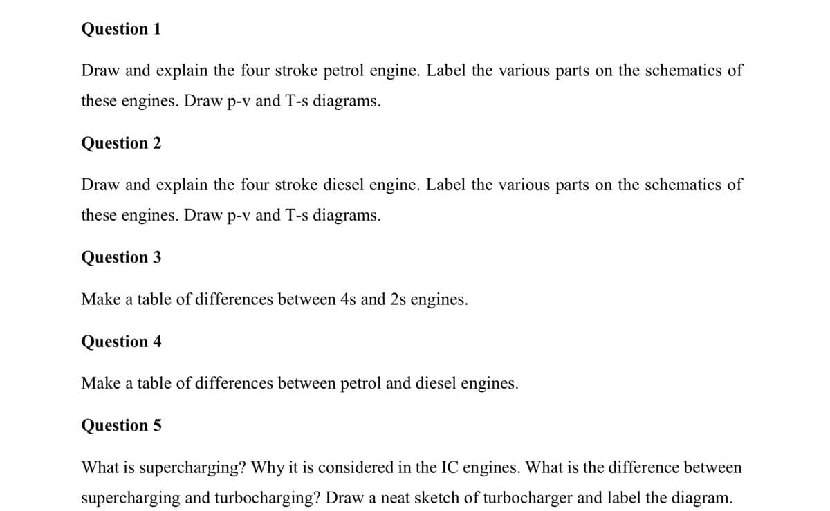 Question 1
Draw and explain the four stroke petrol engine. Label the various parts on the schematics of
these engines. Draw p-v and T-s diagrams.
Question 2
Draw and explain the four stroke diesel engine. Label the various parts on the schematics of
these engines. Draw p-v and T-s diagrams.
Question 3
Make a table of differences between 4s and 2s engines.
Question 4
Make a table of differences between petrol and diesel engines.
Question 5
What is supercharging? Why it is considered in the IC engines. What is the difference between
supercharging and turbocharging? Draw a neat sketch of turbocharger and label the diagram.
