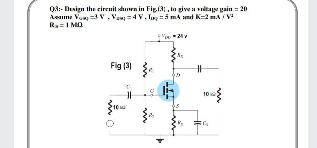 Q3:- Design the circuit shown in Fig.(3) , to give a voltage gain = 20
Assume VGSQ =3 V , VDSQ = 4 V, IDQ = 5 mA and K=2 mA /V
Rin = 1 MQ
VDD = 24 v
Rp
Fig (3)
R1
오D
10 k2
10 k2
R2
Rs
=Cs
