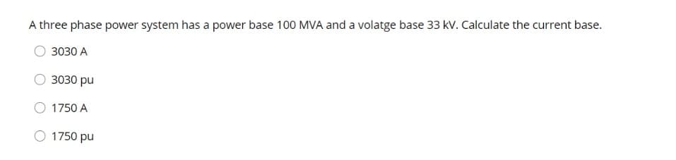 A three phase power system has a power base 100 MVA and a volatge base 33 kV. Calculate the current base.
3030 A
3030 pu
1750 A
1750 pu
