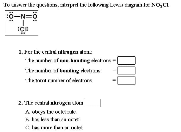 To answer the questions, interpret the following Lewis diagram for NO2CI.
:0-N=0
1. For the central nitrogen atom:
The number of non-bonding electrons
The number of bonding electrons
The total number of electrons
2. The central nitrogen atom
A. obeys the octet rule.
B. has less than an octet.
C. has more than an octet.
