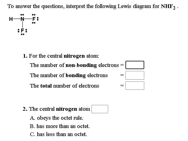 To answer the questions, interpret the following Lewis diagram for NHF, .
H-N-
1. For the central nitrogen atom:
The number of non-bonding electrons
The number of bonding electrons
The total number of electrons
2. The central nitrogen atom
A. obeys the octet rule.
B. has more than an octet.
C. has less than an octet.
I| ||||
