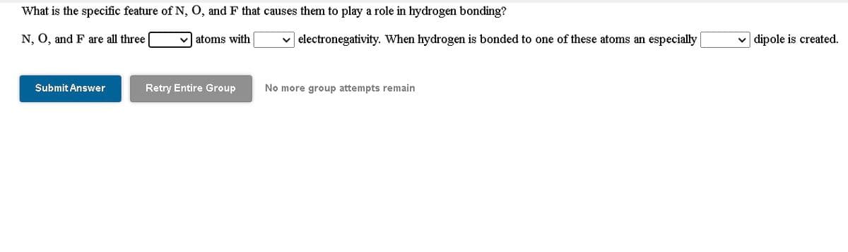 What is the specific feature of N, O, and F that causes them to play a role in hydrogen bonding?
N, O, and F are all three
atoms with
electronegativity. When hydrogen is bonded to one of these atoms an especially
dipole is created.
Submit Answer
Retry Entire Group
No more group attempts remain

