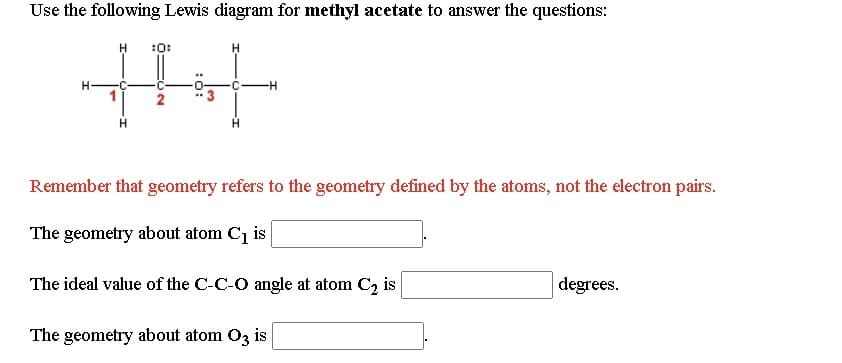 Use the following Lewis diagram for methyl acetate to answer the questions:
:0:
Remember that geometry refers to the geometry defined by the atoms, not the electron pairs.
The geometry about atom C1 is
The ideal value of the C-C-O angle at atom C, is
degrees.
The geometry about atom O3 is
