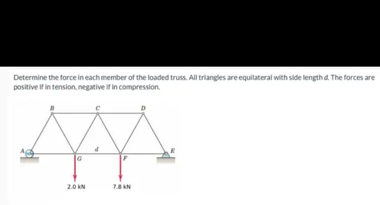 Determine the force in each member of the loaded truss. All triangles are equilateral with side length d. The forces are
positive if in tension, negative if in compression.
B
2.0 KN
7.8 KN