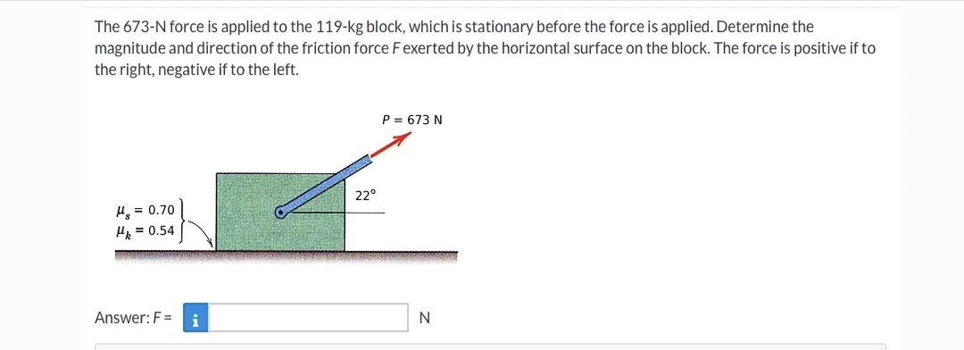 The 673-N force is applied to the 119-kg block, which is stationary before the force is applied. Determine the
magnitude and direction of the friction force F exerted by the horizontal surface on the block. The force is positive if to
the right, negative if to the left.
H₂ = 0.70
Hk = 0.54
Answer: F=
i
22°
P = 673 N
N