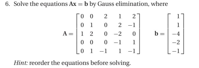 6. Solve the equations Ax = b by Gauss elimination, where
00
2
1
2
0 1
0 2-1
12
00
A =
0-2
0
0 -1 1
0 1 -1 1 -1
Hint: reorder the equations before solving.
b =
1
-4
-2
-1