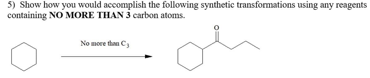 5) Show how you would accomplish the following synthetic transformations using any reagents
containing NO MORE THAN 3 carbon atoms.
No more than C3