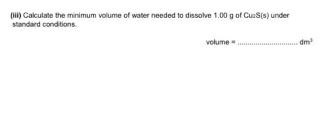 (ii) Calculate the minimum volume of water needed to dissolve 1.00 g of CuzS(s) under
standard conditions.
volume = .
dm
