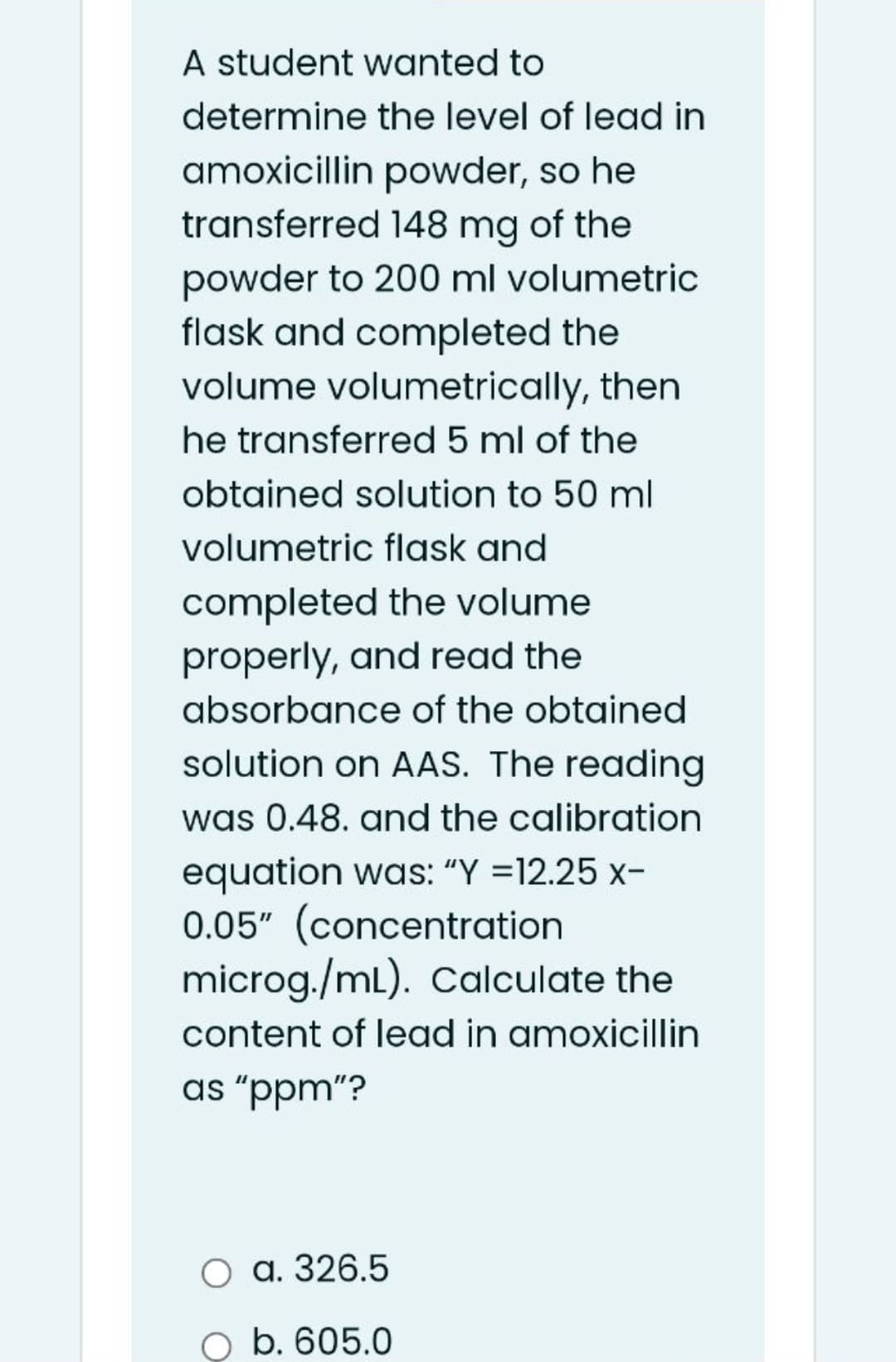 A student wanted to
determine the level of lead in
amoxicillin powder, so he
transferred 148 mg of the
powder to 200 ml volumetric
flask and completed the
volume volumetrically, then
he transferred 5 ml of the
obtained solution to 50 ml
volumetric flask and
completed the volume
properly, and read the
absorbance of the obtained
solution on AAS. The reading
was 0.48. and the calibration
equation was: "Y =12.25 x-
0.05" (concentration
microg./mL). Calculate the
content of lead in amoxicillin
as "ppm"?
O a. 326.5
O b. 605.0
