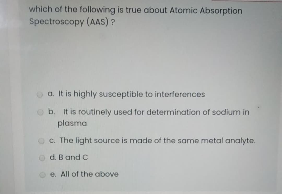 which of the following is true about Atomic Absorption
Spectroscopy (AAS) ?
a. It is highly susceptible to interferences
b. It is routinely used for determination of sodium in
plasma
c. The light source is made of the same metal analyte.
d. B and C
e. All of the above
