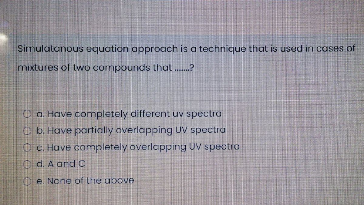 Simulatanous equation approach is a technique that is used in cases of
mixtures of two compounds that .?
O a. Have completely different uv spectra
O b. Have partially overlapping UV spectra
O C. Have completely overlapping UV spectra
O d. A andC
O e. None of the above
