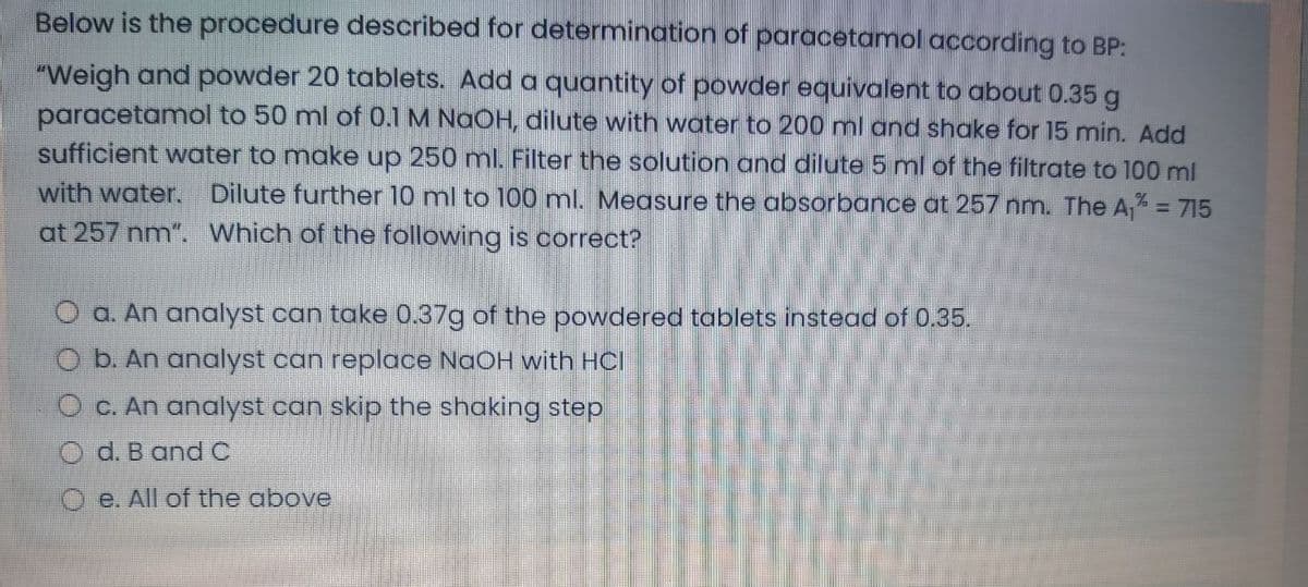 Below is the procedure described for determination of paracetamol according to BP:
"Weigh and powder 20 tablets. Add a quantity of powder equivalent to about 0.35 g
paracetamol to 50 ml of 0.1 M NaOH, dilute with water to 200 ml and shake for 15 min. Add
sufficient water to make up 250 ml. Filter the solution and dilute 5 ml of the filtrate to 100 ml
with water. Dilute further 10 ml to 100 ml. Measure the absorbance at 257 nm. The A, = 715
at 257 nm". Which of the following is correct?
O a. An analyst can take 0.37g of the powdered tablets instead of 0.35.
O b. An analyst can replace NaOH with HCl
O c. An analyst can skip the shaking step
O d. B andC
O e. All of the above
