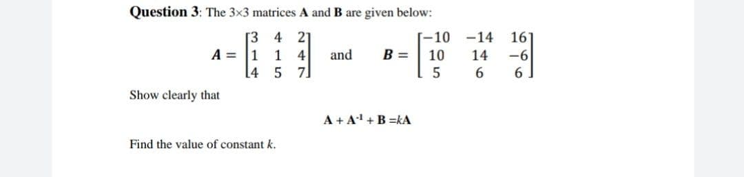 Question 3: The 3x3 matrices A and B are given below:
[3 4
A = 1
21
[-10 -14
161
1
4
and
B =
10
14
-6
[4
5 7]
6
Show clearly that
A + A' +B =kA
Find the value of constant k.
