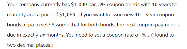 Your company currently has $1,000 par, 5% coupon bonds with 10 years to
maturity and a price of $1,065. If you want to issue new 10 -year coupon
bonds at pa to set? Assume that for both bonds, the next coupon payment is
due in exactly six months. You need to set a coupon rate of %. (Round to
two decimal places.)