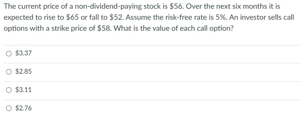 The current price of a non-dividend-paying stock is $56. Over the next six months it is
expected to rise to $65 or fall to $52. Assume the risk-free rate is 5%. An investor sells call
options with a strike price of $58. What is the value of each call option?
O $3.37
O $2.85
O $3.11
O $2.76