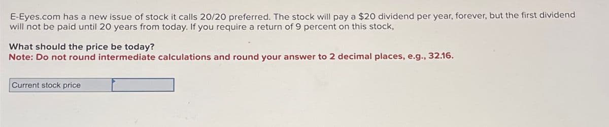 E-Eyes.com has a new issue of stock it calls 20/20 preferred. The stock will pay a $20 dividend per year, forever, but the first dividend
will not be paid until 20 years from today. If you require a return of 9 percent on this stock,
What should the price be today?
Note: Do not round intermediate calculations and round your answer to 2 decimal places, e.g., 32.16.
Current stock price
