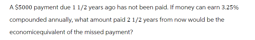 A $5000 payment due 1 1/2 years ago has not been paid. If money can earn 3.25%
compounded annually, what amount paid 2 1/2 years from now would be the
economicequivalent of the missed payment?