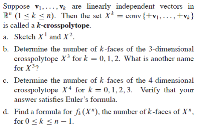 Suppose v1,..., Vk are linearly independent vectors in
R" (1 <k < n). Then the set Xk = conv{±v1,...,±v }
is called a k-crosspolytope.
a. Sketch X' and X².
b. Determine the number of k-faces of the 3-dimensional
crosspolytope X³ for k = 0, 1,2. What is another name
for X3?
c. Determine the number of k-faces of the 4-dimensional
crosspolytope X* for k = 0,1,2, 3. Verify that your
%3D
answer satisfies Euler's formula.
d. Find a formula for fi (X"), the number of k-faces of X",
for 0 <k <n – 1.
