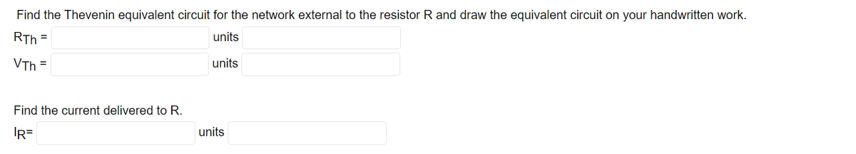 Find the Thevenin equivalent circuit for the network external to the resistor R and draw the equivalent circuit on your handwritten work.
RTh=
units
VTh
=
Find the current delivered to R.
IR=
units
units
