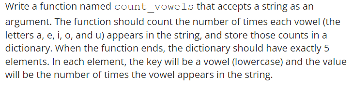 Write a function named count_vowels that accepts a string as an
argument. The function should count the number of times each vowel (the
letters a, e, i, o, and u) appears in the string, and store those counts in a
dictionary. When the function ends, the dictionary should have exactly 5
elements. In each element, the key will be a vowel (lowercase) and the value
will be the number of times the vowel appears in the string.