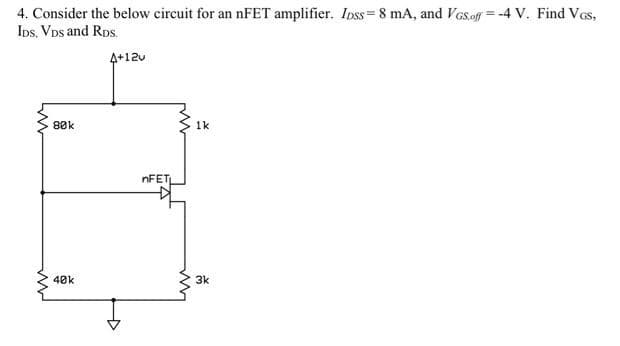 =
4. Consider the below circuit for an nFET amplifier. Ipss = 8 mA, and VGs.off-4 V. Find VGS,
IDS, VDS and RDS.
ww
80k
40k
4+12v
nFET
LM
1k
3k
