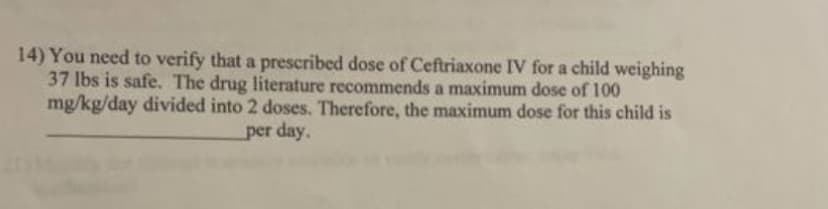 14) You need to verify that a prescribed dose of Ceftriaxone IV for a child weighing
37 lbs is safe. The drug literature recommends a maximum dose of 100
mg/kg/day divided into 2 doses. Therefore, the maximum dose for this child is
per day.