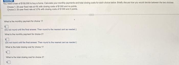 Kranscript
You need a loan of $150,000 to buy a home. Calculate your monthly payments and total closing costs for each choice below. Briefly discuss how you would decide between the two choices
Choice 1: 20-year fixed rate at 4% with closing costs of $1300 and no points.
Choice 2: 20-year fixed rate at 3.5% with closing costs of $1300 and 3 points.
What is the monthly payment for choice 1?
(Do not round until the final answer. Then round to the nearest cent as needed.)
What is the monthly payment for choice 27
(Do not round until the final answer. Then round to the nearest cent as needed.)
What is the total closing cost for choice 17
What is the total closing cost for choice 27
CITT
