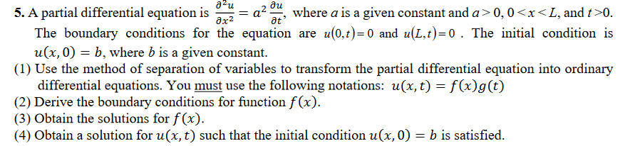 azu
= a
ax2
ди
5. A partial differential equation is
where a is a given constant and a>0,0<x<L, and t>0.
at
The boundary conditions for the equation are u(0,1)=0 and u(L,t)=0 . The initial condition is
u(x, 0) = b, where b is a given constant.
(1) Use the method of separation of variables to transform the partial differential equation into ordinary
differential equations. You must use the following notations: u(x, t) = f(x)g(t)
(2) Derive the boundary conditions for function f (x).
(3) Obtain the solutions for f(x).
(4) Obtain a solution for u(x, t) such that the initial condition u(x,0) = b is satisfied.
