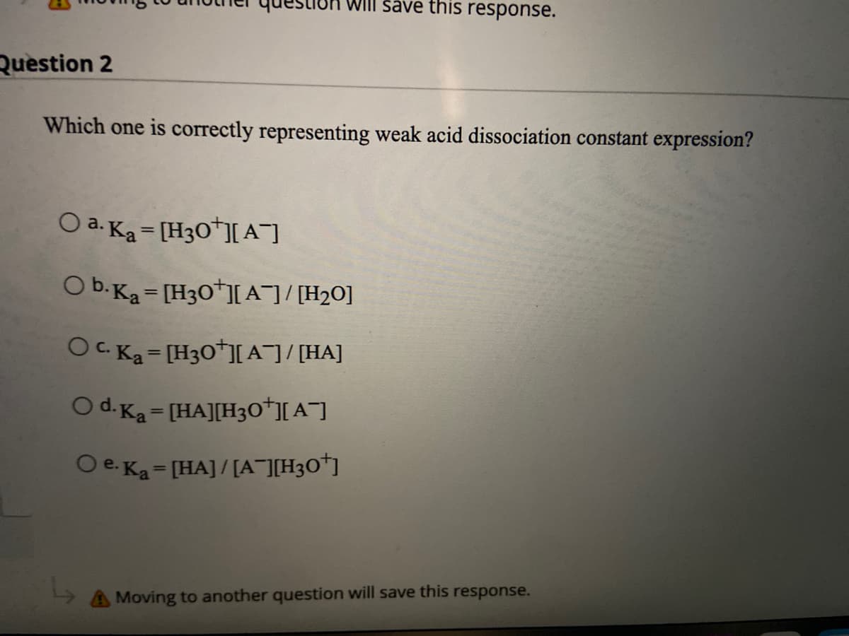 WIII save this response.
Question 2
Which one is correctly representing weak acid dissociation constant expression?
O a. Ka= [H3O*]A]
O b.Ka = [H30*][A¯]/ [H2O]
OC. Ka= [H30*][A¯]/[HA]
O d. Ka - [HA][H30*][ A¯]
%3D
O e. Ka= [HA]/[A¯][H3O*]
%3D
A Moving to another question will save this response.
