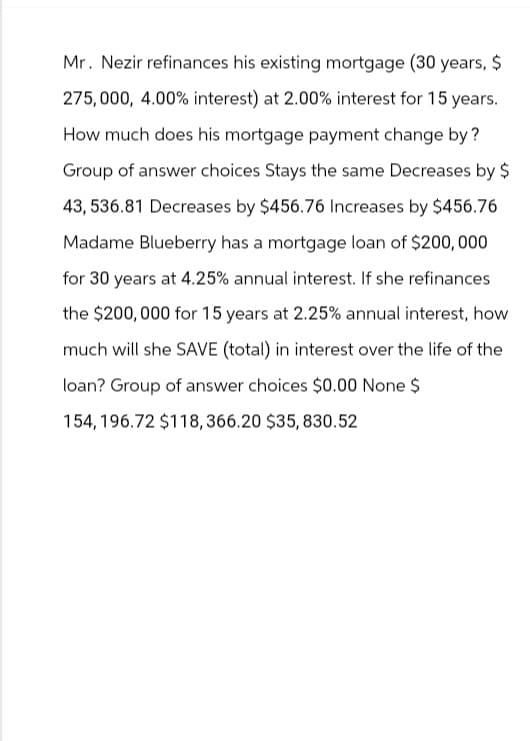 Mr. Nezir refinances his existing mortgage (30 years, $
275,000, 4.00% interest) at 2.00% interest for 15 years.
How much does his mortgage payment change by?
Group of answer choices Stays the same Decreases by $
43, 536.81 Decreases by $456.76 Increases by $456.76
Madame Blueberry has a mortgage loan of $200,000
for 30 years at 4.25% annual interest. If she refinances
the $200,000 for 15 years at 2.25% annual interest, how
much will she SAVE (total) in interest over the life of the
loan? Group of answer choices $0.00 None $
154, 196.72 $118,366.20 $35, 830.52