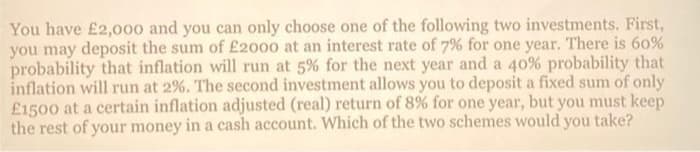You have £2,000 and you can only choose one of the following two investments. First,
you may deposit the sum of £2000 at an interest rate of 7% for one year. There is 60%
probability that inflation will run at 5% for the next year and a 40% probability that
inflation will run at 2%. The second investment allows you to deposit a fixed sum of only
£1500 at a certain inflation adjusted (real) return of 8% for one year, but you must keep
the rest of your money in a cash account. Which of the two schemes would you take?