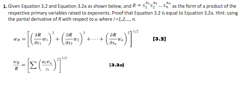 an
1. Given Equation 3.2 and Equation 3.2a as shown below, and R = x₁x₂xn as the form of a product of the
respective primary variables raised to exponents. Proof that Equation 3.2 is equal to Equation 3.2a. Hint: using
the partial derivative of R with respect to x; where i=1,2,..., n.
2
2
27 1/2
ƏR
ƏR
aR
** = [(* )* + ( ² )*+---- ()]
WR=
-W₁
·W₂
+...+
-Wn
axi
Əx₂
WR
xi
* - [E(~_^)]"
=
R
X;
1/2
[3.2a]
[3.2]